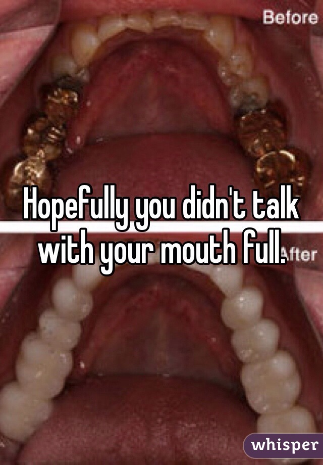 Hopefully you didn't talk with your mouth full.