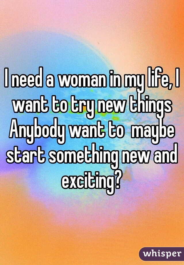 I need a woman in my life, I want to try new things
Anybody want to  maybe start something new and exciting?