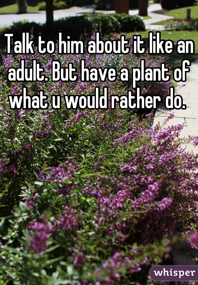 Talk to him about it like an adult. But have a plant of what u would rather do. 
