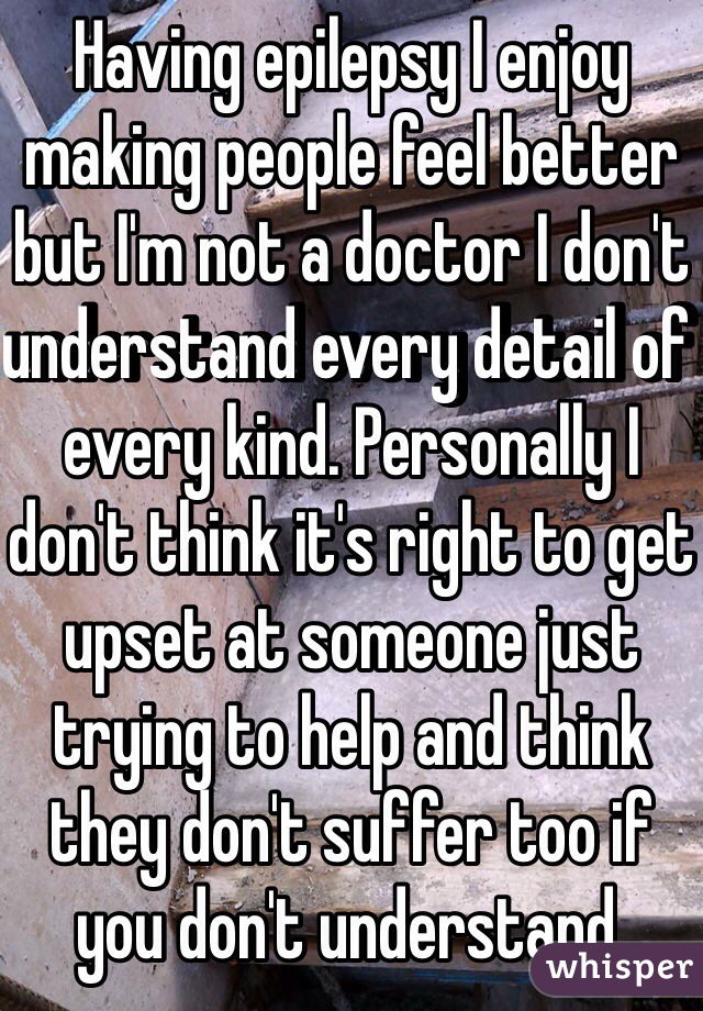 Having epilepsy I enjoy making people feel better but I'm not a doctor I don't understand every detail of every kind. Personally I don't think it's right to get upset at someone just trying to help and think they don't suffer too if you don't understand. 