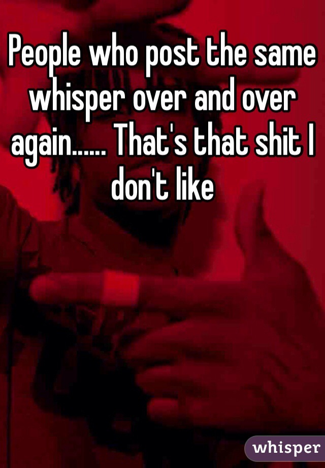 People who post the same whisper over and over again...... That's that shit I don't like