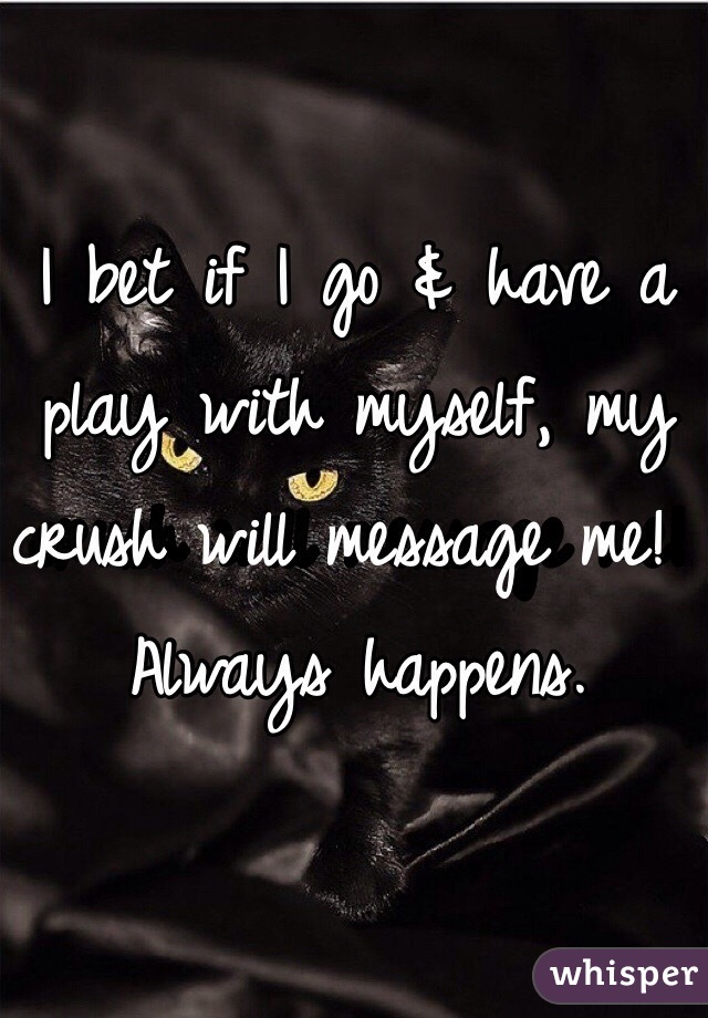 I bet if I go & have a play with myself, my crush will message me!  Always happens.