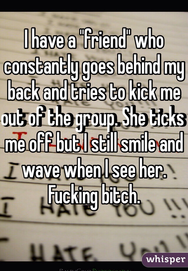 I have a "friend" who constantly goes behind my back and tries to kick me out of the group. She ticks me off but I still smile and wave when I see her. 
Fucking bitch. 