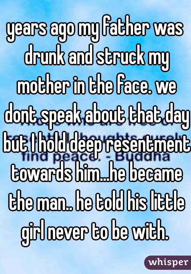years ago my father was drunk and struck my mother in the face. we dont speak about that day but I hold deep resentment towards him...he became the man.. he told his little girl never to be with. 