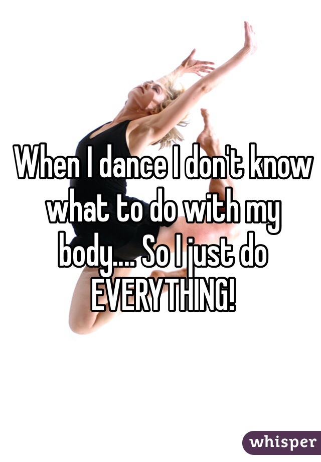 When I dance I don't know what to do with my body.... So I just do EVERYTHING!