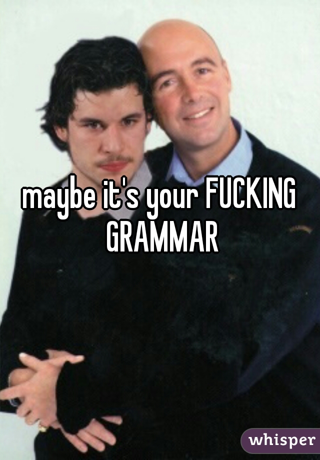 maybe it's your FUCKING GRAMMAR
