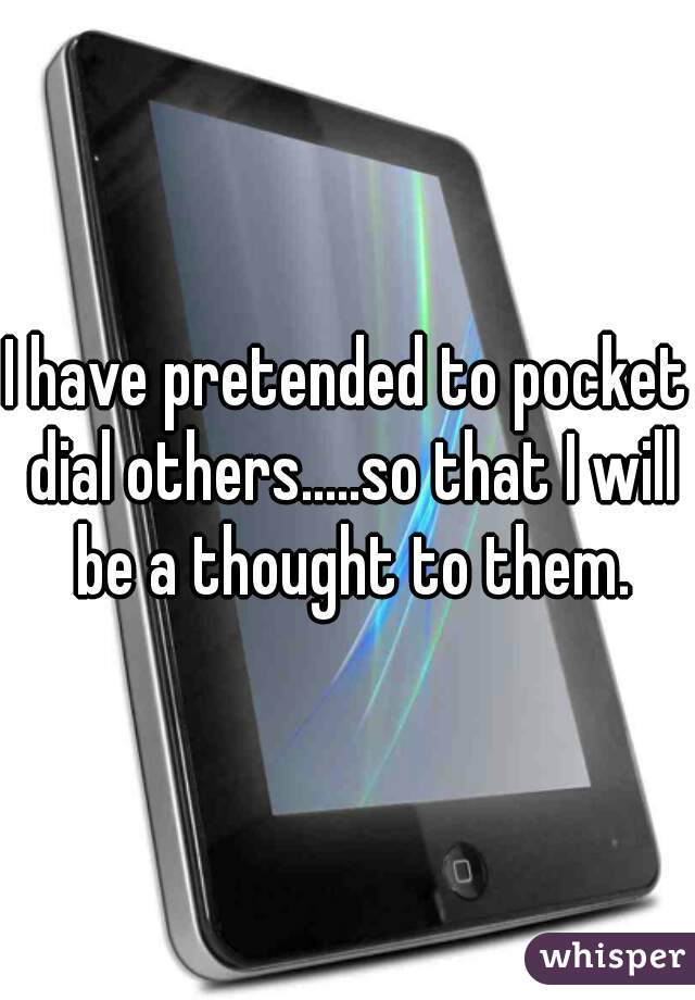 I have pretended to pocket dial others.....so that I will be a thought to them.