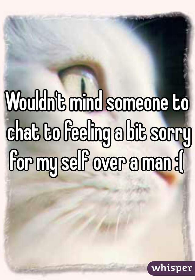 Wouldn't mind someone to chat to feeling a bit sorry for my self over a man :( 