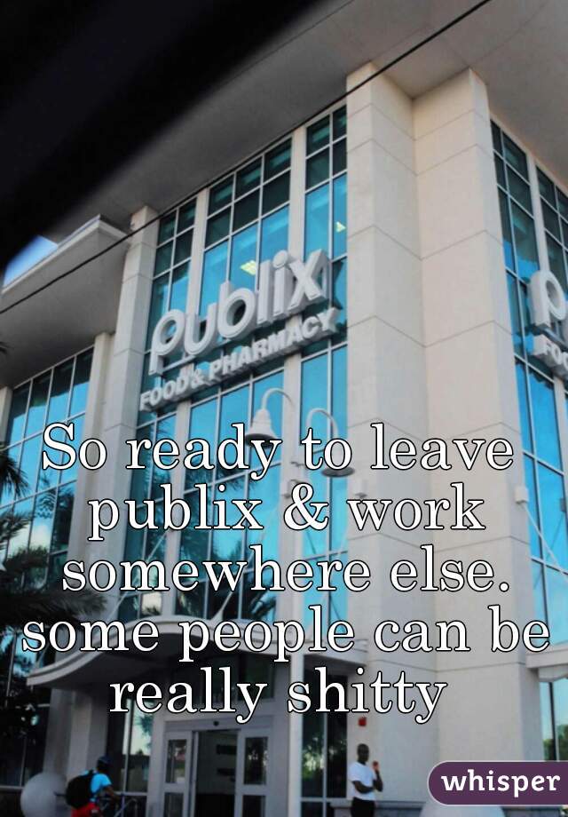 So ready to leave publix & work somewhere else. some people can be really shitty 