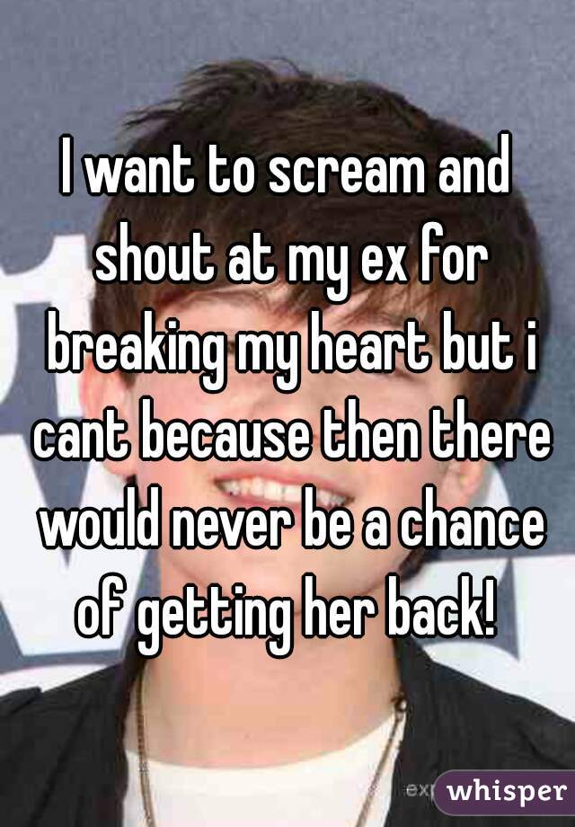 I want to scream and shout at my ex for breaking my heart but i cant because then there would never be a chance of getting her back! 