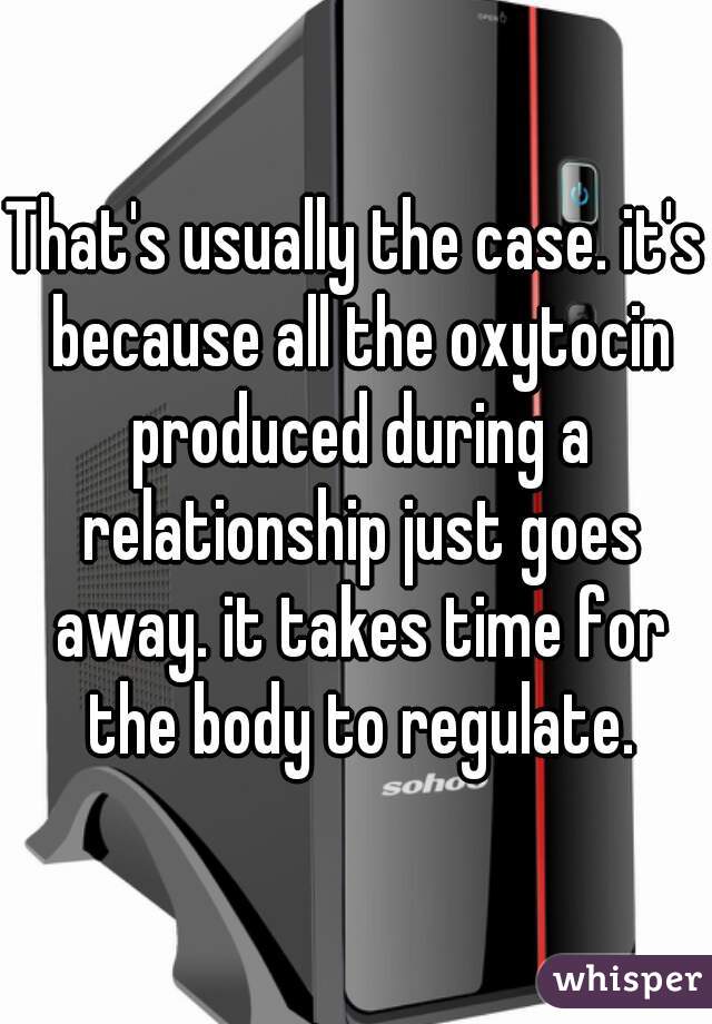 That's usually the case. it's because all the oxytocin produced during a relationship just goes away. it takes time for the body to regulate.