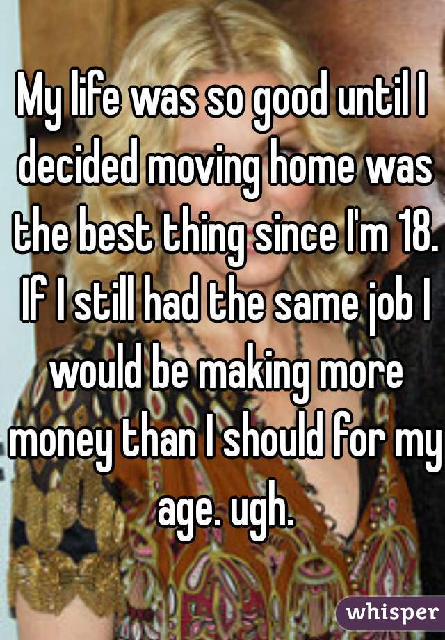 My life was so good until I decided moving home was the best thing since I'm 18. If I still had the same job I would be making more money than I should for my age. ugh.