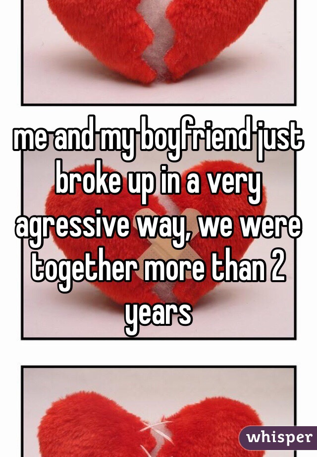 me and my boyfriend just broke up in a very agressive way, we were together more than 2 years