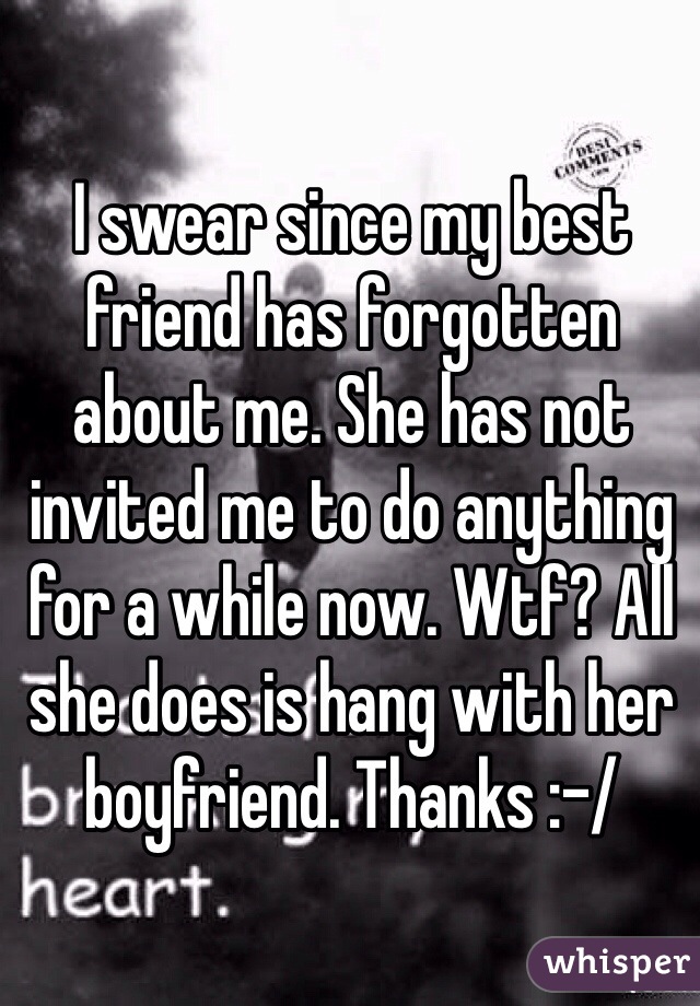 I swear since my best friend has forgotten about me. She has not invited me to do anything for a while now. Wtf? All she does is hang with her boyfriend. Thanks :-/