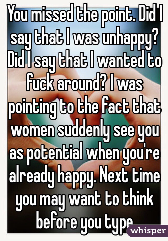 You missed the point. Did I say that I was unhappy? Did I say that I wanted to fuck around? I was pointing to the fact that women suddenly see you as potential when you're already happy. Next time you may want to think before you type