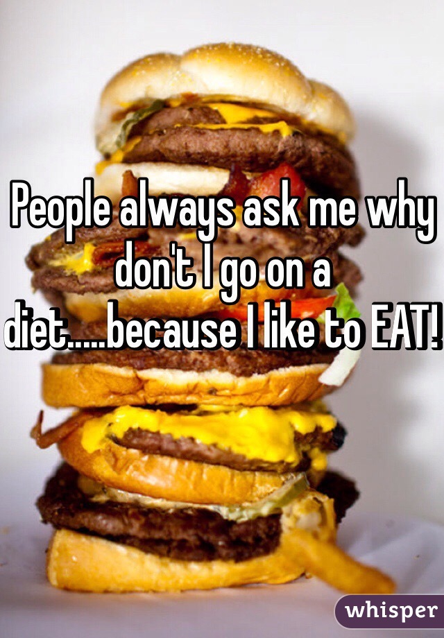 People always ask me why don't I go on a diet.....because I like to EAT! 