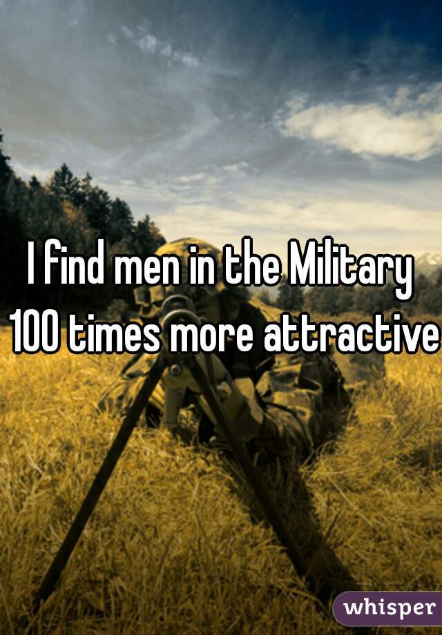 I find men in the Military 100 times more attractive