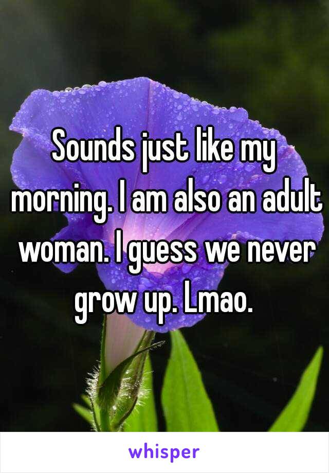 Sounds just like my morning. I am also an adult woman. I guess we never grow up. Lmao. 