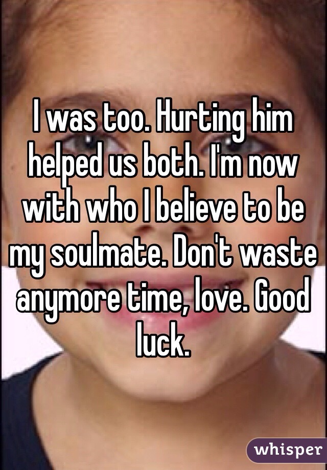 I was too. Hurting him helped us both. I'm now with who I believe to be my soulmate. Don't waste anymore time, love. Good luck. 