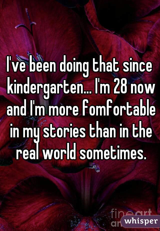 I've been doing that since kindergarten... I'm 28 now and I'm more fomfortable in my stories than in the real world sometimes.