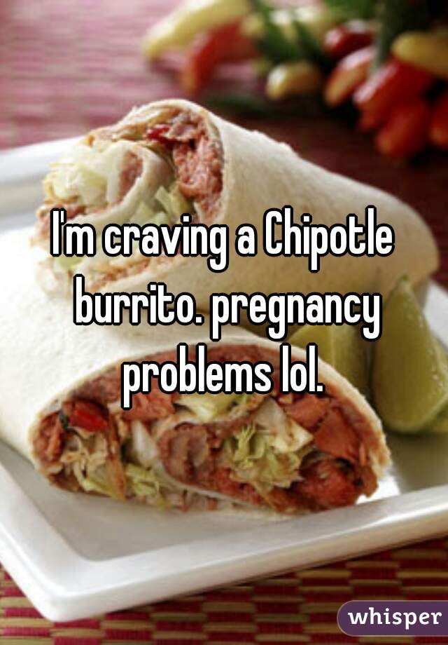 I'm craving a Chipotle burrito. pregnancy problems lol. 
