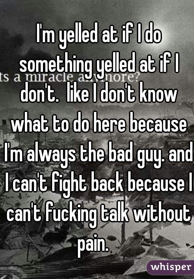  I'm yelled at if I do something yelled at if I don't.  like I don't know what to do here because I'm always the bad guy. and I can't fight back because I can't fucking talk without pain.   