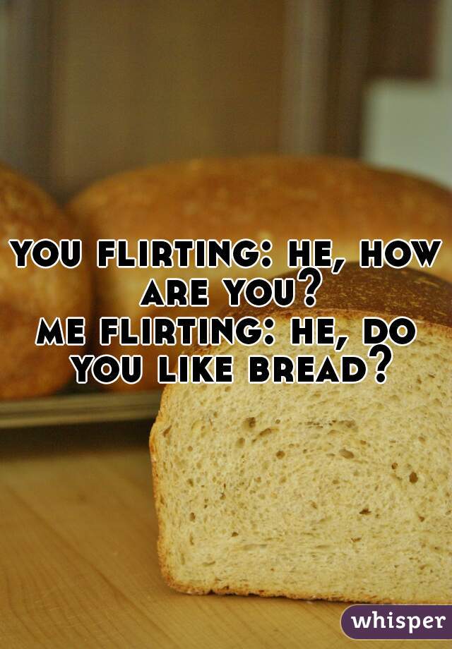 you flirting: he, how are you?

me flirting: he, do you like bread?