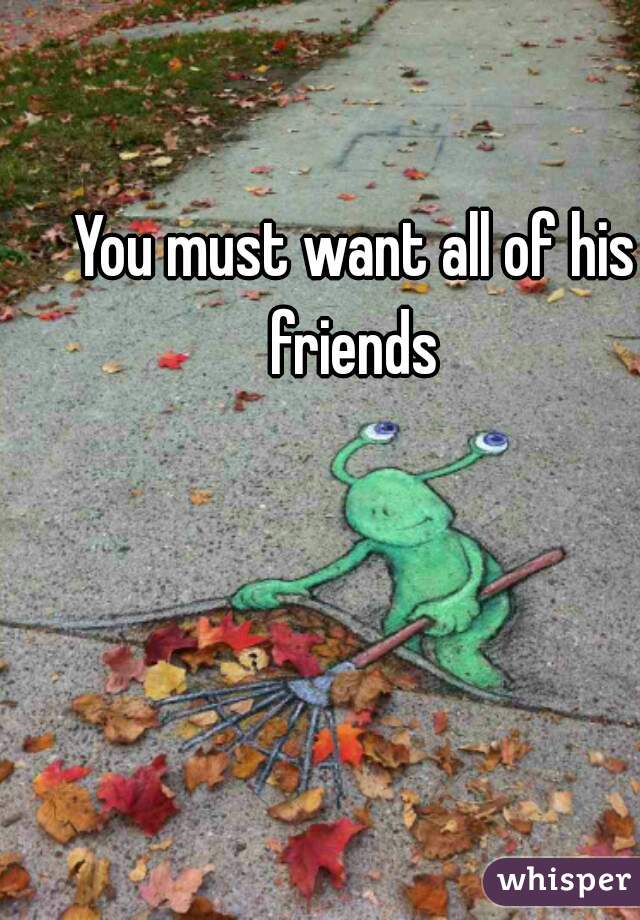 You must want all of his friends 