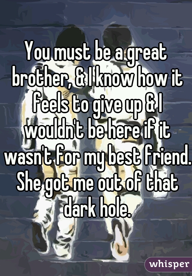 You must be a great brother, & I know how it feels to give up & I wouldn't be here if it wasn't for my best friend. She got me out of that dark hole.