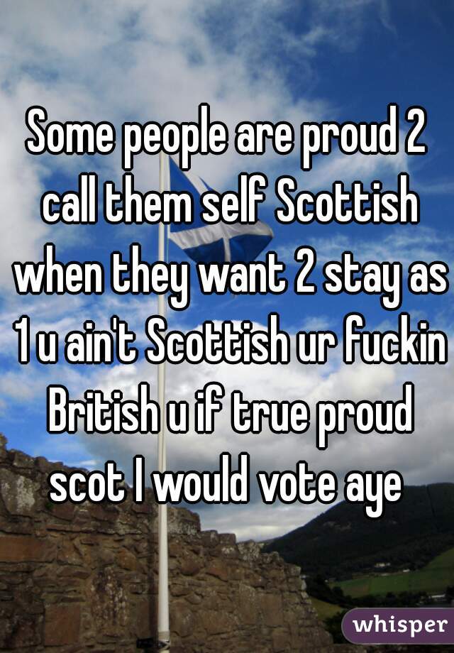 Some people are proud 2 call them self Scottish when they want 2 stay as 1 u ain't Scottish ur fuckin British u if true proud scot I would vote aye 