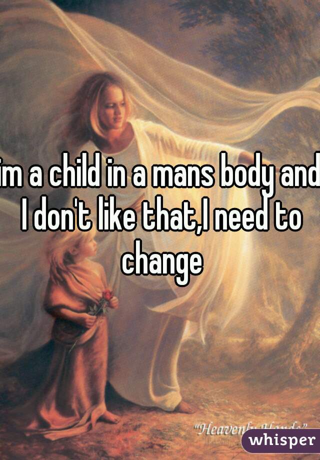 im a child in a mans body and I don't like that,I need to change