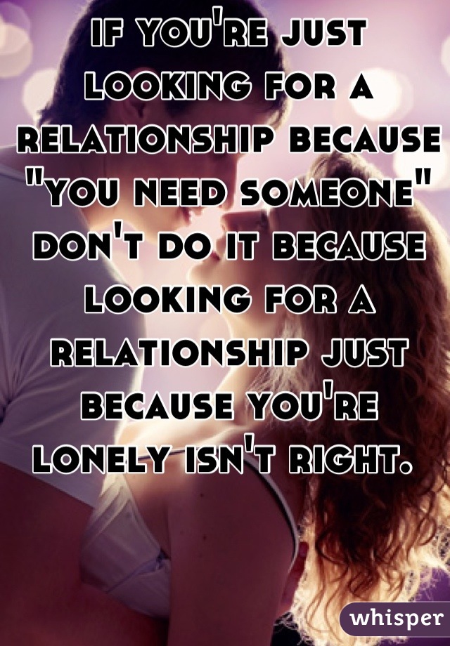 if you're just looking for a relationship because "you need someone" don't do it because looking for a relationship just because you're lonely isn't right. 