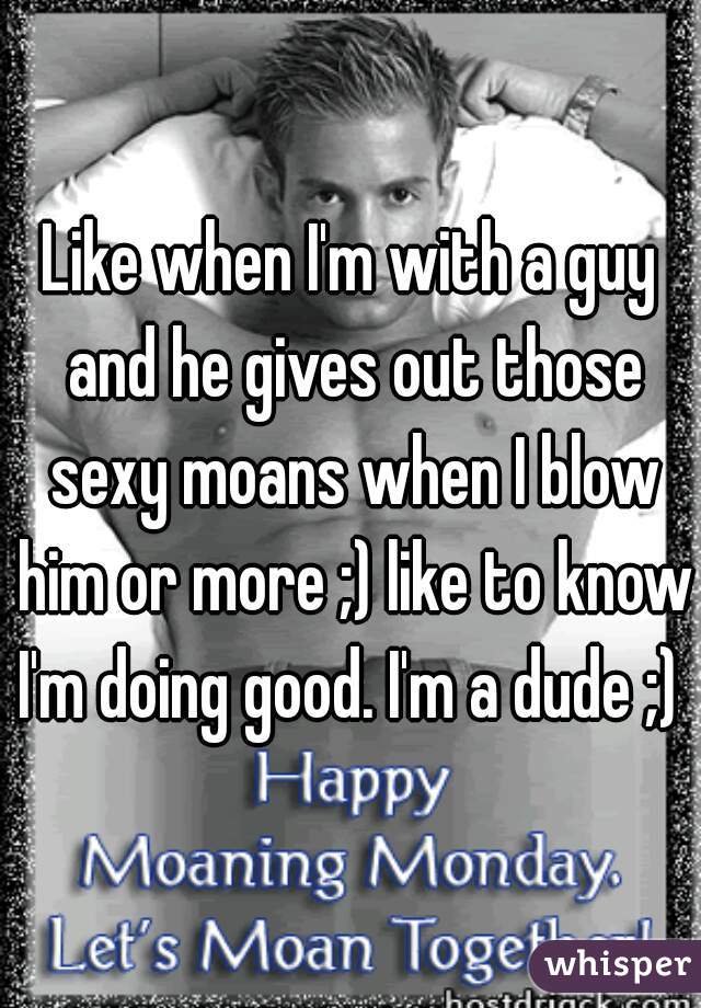 Like when I'm with a guy and he gives out those sexy moans when I blow him or more ;) like to know I'm doing good. I'm a dude ;) 