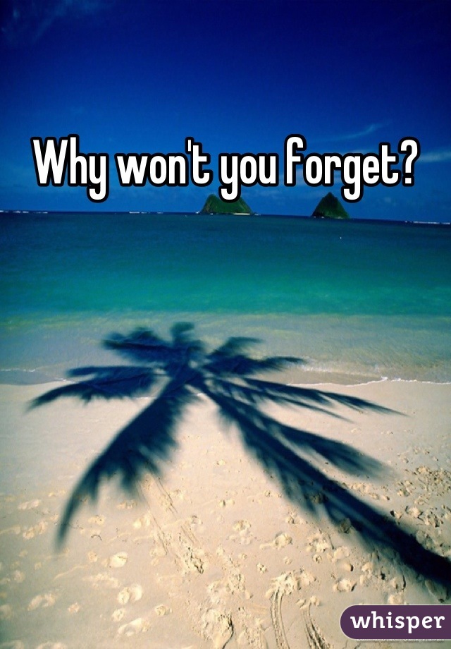 Why won't you forget?