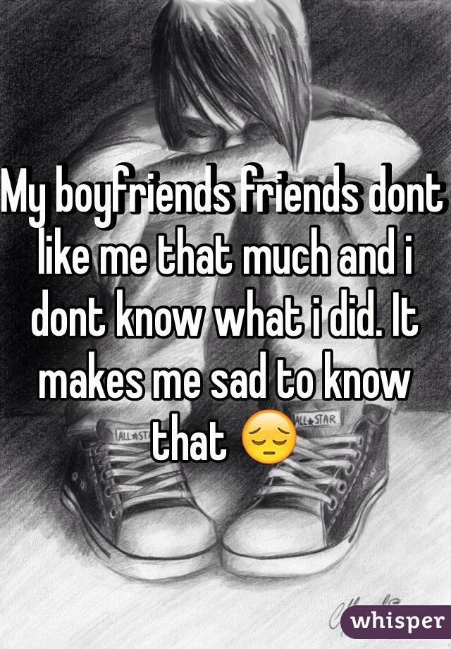My boyfriends friends dont like me that much and i dont know what i did. It makes me sad to know that 😔