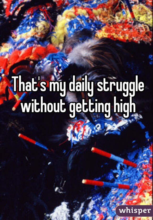 That's my daily struggle without getting high