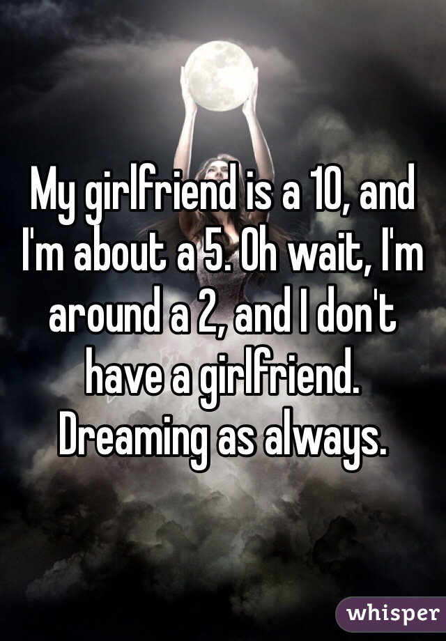 My girlfriend is a 10, and I'm about a 5. Oh wait, I'm around a 2, and I don't have a girlfriend. Dreaming as always.