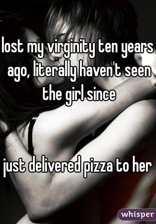 lost my virginity ten years ago, literally haven't seen the girl since
   
   
just delivered pizza to her