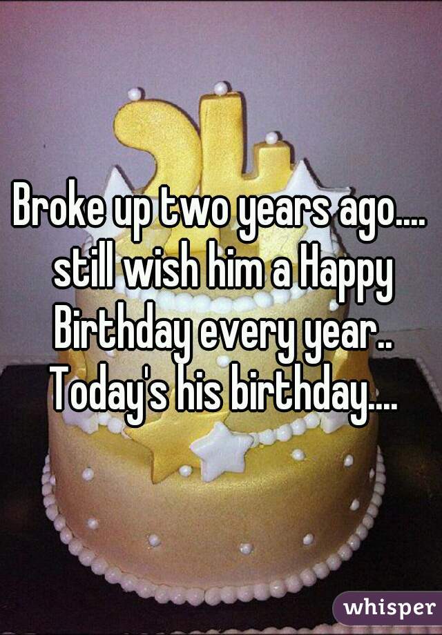Broke up two years ago.... still wish him a Happy Birthday every year.. Today's his birthday....