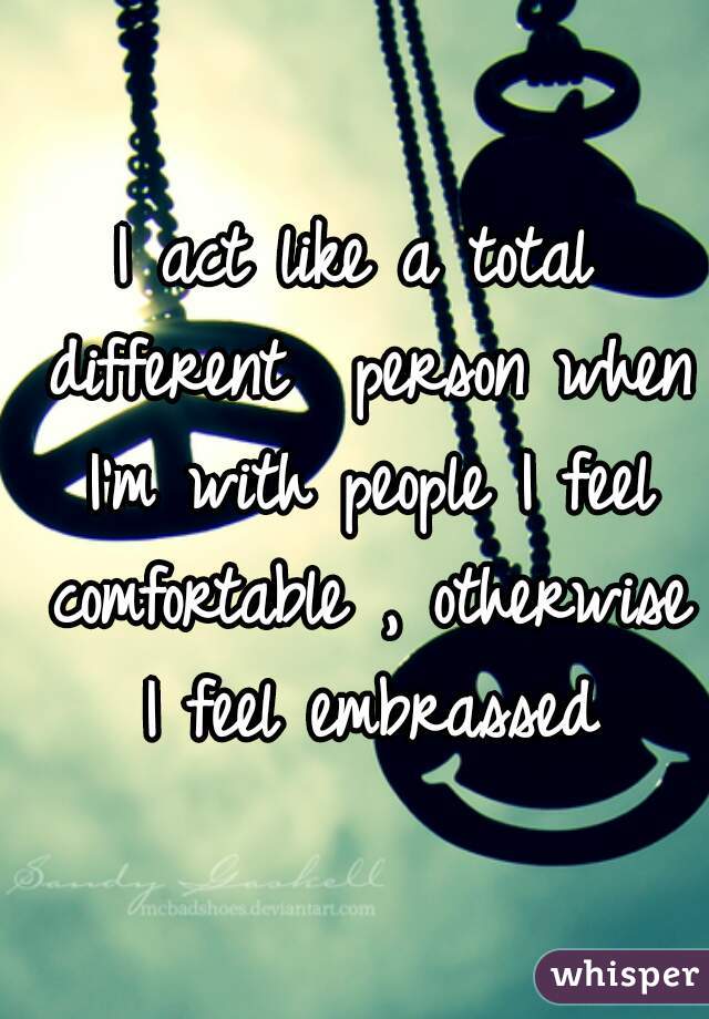 I act like a total different  person when I'm with people I feel comfortable , otherwise I feel embrassed