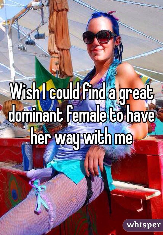 Wish I could find a great dominant female to have her way with me 