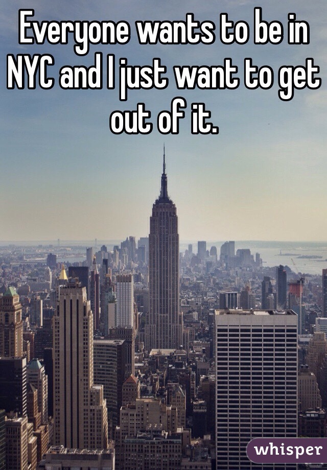 Everyone wants to be in NYC and I just want to get out of it.