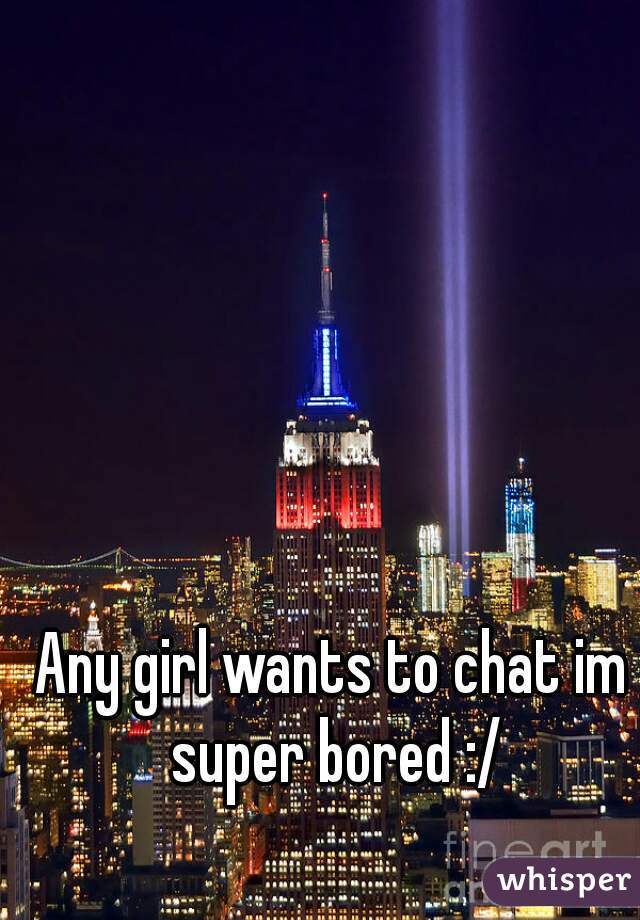 Any girl wants to chat im super bored :/