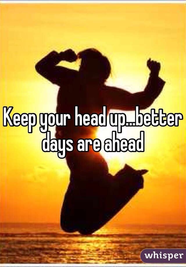 Keep your head up...better days are ahead