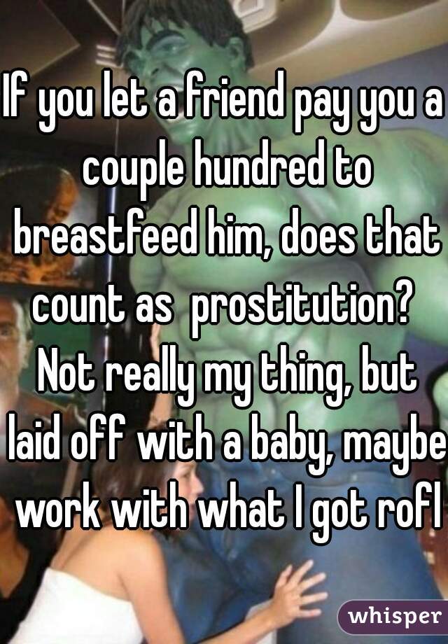 If you let a friend pay you a couple hundred to breastfeed him, does that count as  prostitution?  Not really my thing, but laid off with a baby, maybe work with what I got rofl
