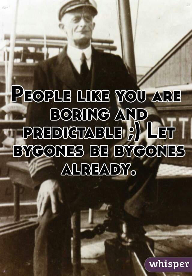 People like you are boring and predictable ;) Let bygones be bygones already.