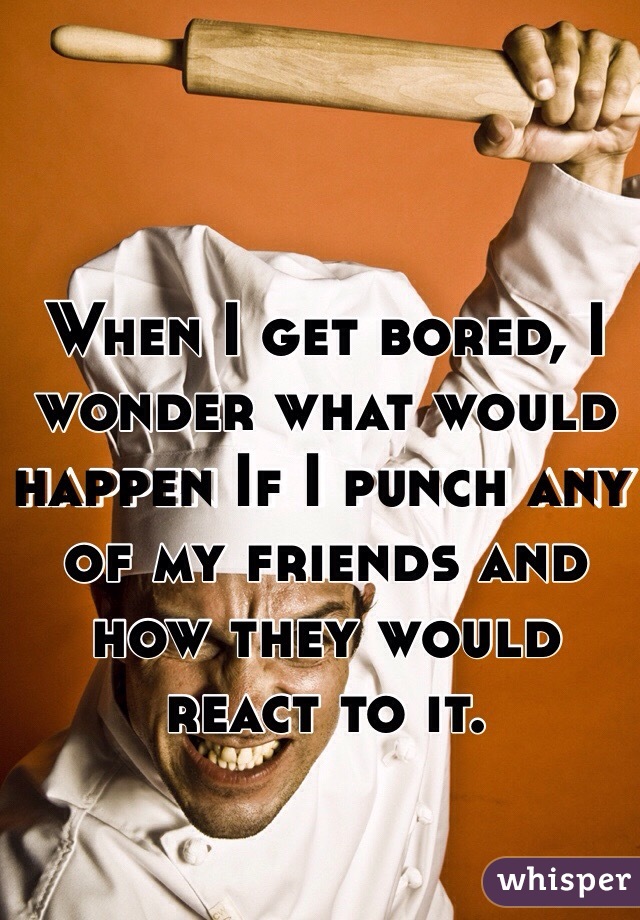 When I get bored, I wonder what would happen If I punch any of my friends and how they would react to it.