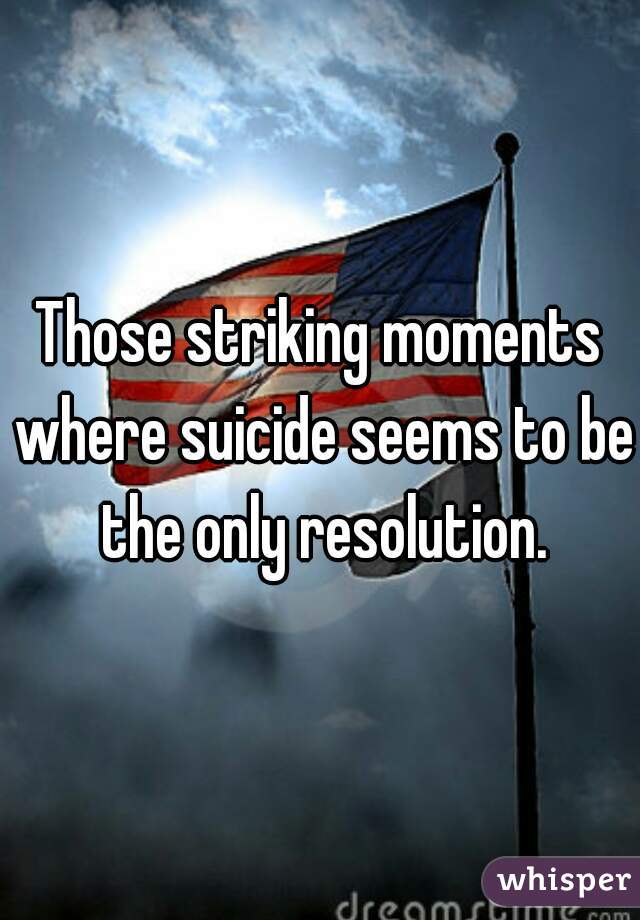 Those striking moments where suicide seems to be the only resolution.