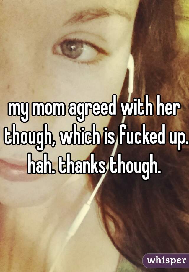 my mom agreed with her though, which is fucked up. hah. thanks though. 