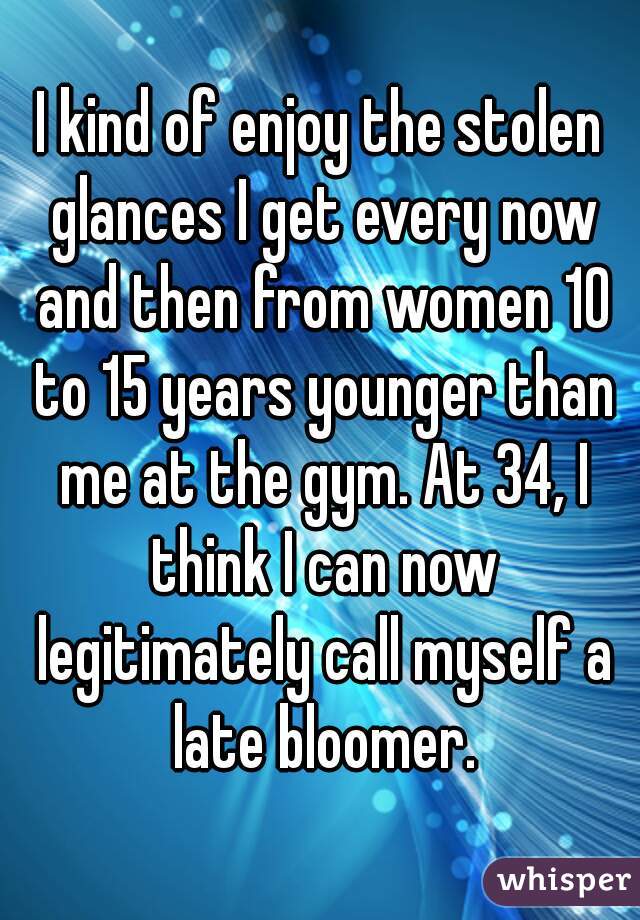 I kind of enjoy the stolen glances I get every now and then from women 10 to 15 years younger than me at the gym. At 34, I think I can now legitimately call myself a late bloomer.